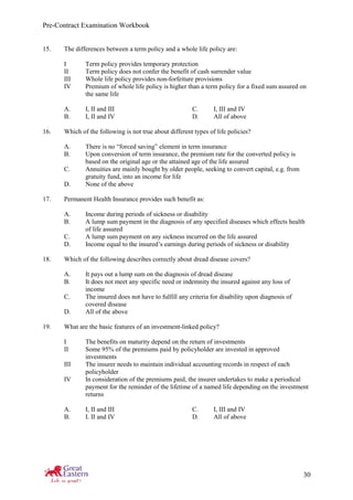 Pre-Contract Examination Workbook
30
15. The differences between a term policy and a whole life policy are:
I Term policy provides temporary protection
II Term policy does not confer the benefit of cash surrender value
III Whole life policy provides non-forfeiture provisions
IV Premium of whole life policy is higher than a term policy for a fixed sum assured on
the same life
A. I, II and III C. I, III and IV
B. I, II and IV D. All of above
16. Which of the following is not true about different types of life policies?
A. There is no “forced saving” element in term insurance
B. Upon conversion of term insurance, the premium rate for the converted policy is
based on the original age or the attained age of the life assured
C. Annuities are mainly bought by older people, seeking to convert capital, e.g. from
gratuity fund, into an income for life
D. None of the above
17. Permanent Health Insurance provides such benefit as:
A. Income during periods of sickness or disability
B. A lump sum payment in the diagnosis of any specified diseases which effects health
of life assured
C. A lump sum payment on any sickness incurred on the life assured
D. Income equal to the insured’s earnings during periods of sickness or disability
18. Which of the following describes correctly about dread disease covers?
A. It pays out a lump sum on the diagnosis of dread disease
B. It does not meet any specific need or indemnity the insured against any loss of
income
C. The insured does not have to fulfill any criteria for disability upon diagnosis of
covered disease
D. All of the above
19. What are the basic features of an investment-linked policy?
I The benefits on maturity depend on the return of investments
II Some 95% of the premiums paid by policyholder are invested in approved
investments
III The insurer needs to maintain individual accounting records in respect of each
policyholder
IV In consideration of the premiums paid, the insurer undertakes to make a periodical
payment for the reminder of the lifetime of a named life depending on the investment
returns
A. I, II and III C. I, III and IV
B. I. II and IV D. All of above
 