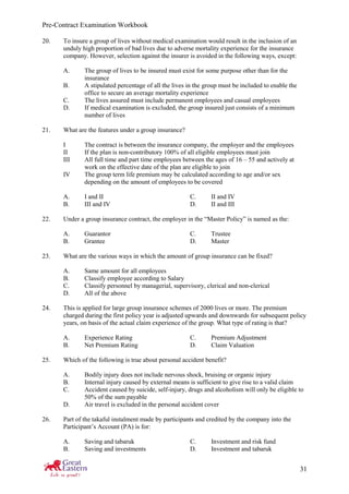 Pre-Contract Examination Workbook
31
20. To insure a group of lives without medical examination would result in the inclusion of an
unduly high proportion of bad lives due to adverse mortality experience for the insurance
company. However, selection against the insurer is avoided in the following ways, except:
A. The group of lives to be insured must exist for some purpose other than for the
insurance
B. A stipulated percentage of all the lives in the group must be included to enable the
office to secure an average mortality experience
C. The lives assured must include permanent employees and casual employees
D. If medical examination is excluded, the group insured just consists of a minimum
number of lives
21. What are the features under a group insurance?
I The contract is between the insurance company, the employer and the employees
II If the plan is non-contributory 100% of all eligible employees must join
III All full time and part time employees between the ages of 16 – 55 and actively at
work on the effective date of the plan are eligible to join
IV The group term life premium may be calculated according to age and/or sex
depending on the amount of employees to be covered
A. I and II C. II and IV
B. III and IV D. II and III
22. Under a group insurance contract, the employer in the “Master Policy” is named as the:
A. Guarantor C. Trustee
B. Grantee D. Master
23. What are the various ways in which the amount of group insurance can be fixed?
A. Same amount for all employees
B. Classify employee according to Salary
C. Classify personnel by managerial, supervisory, clerical and non-clerical
D. All of the above
24. This is applied for large group insurance schemes of 2000 lives or more. The premium
charged during the first policy year is adjusted upwards and downwards for subsequent policy
years, on basis of the actual claim experience of the group. What type of rating is that?
A. Experience Rating C. Premium Adjustment
B. Net Premium Rating D. Claim Valuation
25. Which of the following is true about personal accident benefit?
A. Bodily injury does not include nervous shock, bruising or organic injury
B. Internal injury caused by external means is sufficient to give rise to a valid claim
C. Accident caused by suicide, self-injury, drugs and alcoholism will only be eligible to
50% of the sum payable
D. Air travel is excluded in the personal accident cover
26. Part of the takaful instalment made by participants and credited by the company into the
Participant’s Account (PA) is for:
A. Saving and tabaruk C. Investment and risk fund
B. Saving and investments D. Investment and tabaruk
 
