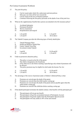 Pre-Contract Examination Workbook
32
27. The joint life policy
A. Can be issued under whole life, endowment and term policies
B. Only pays out when all the lives insured die
C. Can be issued on the lives of business partners
D. Continues following the first policy proceeds on the death of one of the joint lives
28. What are the supplementary benefits that a person can attached to his life insurance policy?
I Accidental Indemnity
II Permanent Disability
III Waiver of premium
IV Hospitalization and surgical
A. I, II and III C. I, II and IV
B. I, II and IV D. All of above
29. The Takaful Company provides the following types of family takaful plan:
I Takaful Mortgage Plans
II Health and Medical Takaful Plan
III Family Takaful Term Plan
IV Investment Linked Takaful
A. I and III C. II, III and IV
B. I, II and III D. I, II and IV
30. Under an protection education policy,
I The policy is issued on the life of the parent
II The child is designated as the beneficiary
III If the child were to die before reaching a specified age only refund of premiums will
be allowed
IV The policy premium may be eligible for relief under the Income Tax Act
A. I, II and III C. II, III and IV
B. I, II and IV D. All of above
31. The advantage of the waiver of premium under a Children’s Deferred Policy is that:
A. Premiums are waived upon the death of the parent
B. Premiums are waived when the child reaches vesting age
C. Premiums are waived upon the death of the parent and are payable again when the
child reaches vesting age
D. Premiums are waived if the child dies before reaching vesting age
32. If the takaful participant terminates the takaful contract, what benefits will the participant get?
A. The participant will not get any benefit
B. The participant will get the accumulated amount of Participants Account
C. The participant will get the surplus from the Participants Special account
D. The participants will only entitle to 50% of the sum insured
 