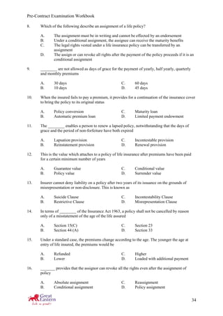 Pre-Contract Examination Workbook
34
8. Which of the following describe an assignment of a life policy?
A. The assignment must be in writing and cannot be effected by an endorsement
B. Under a conditional assignment, the assignee can receive the maturity benefits
C. The legal rights vested under a life insurance policy can be transferred by an
assignment
D. The assign or can revoke all rights after the payment of the policy proceeds if it is an
conditional assignment
9. ________ are not allowed as days of grace for the payment of yearly, half yearly, quarterly
and monthly premiums
A. 30 days C. 60 days
B. 10 days D. 45 days
10. When the insured fails to pay a premium, it provides for a continuation of the insurance cover
to bring the policy to its original status
A. Policy conversion C. Maturity loan
B. Automatic premium loan D. Limited payment endowment
11. The ________ enables a person to renew a lapsed policy, notwithstanding that the days of
grace and the period of non-forfeiture have both expired
A. Lapsation provision C. Incontestable provision
B. Reinstatement provision D. Renewal provision
12. This is the value which attaches to a policy of life insurance after premiums have been paid
for a certain minimum number of years
A. Guarantee value C. Conditional value
B. Policy value D. Surrender value
13. Insurer cannot deny liability on a policy after two years of its issuance on the grounds of
misrepresentation or non-disclosure. This is known as
A. Suicide Clause C. Incontestability Clause
B. Restrictive Clause D. Misrepresentation Clause
14. In terms of ________ of the Insurance Act 1963, a policy shall not be cancelled by reason
only of a misstatement of the age of the life assured
A. Section 15(C) C. Section 23
B. Section 44 (A) D. Section 33
15. Under a standard case, the premiums change according to the age. The younger the age at
entry of life insured, the premiums would be
A. Refunded C. Higher
B. Lower D. Loaded with additional payment
16. _______ provides that the assignor can revoke all the rights even after the assignment of
policy
A. Absolute assignment C. Reassignment
B. Conditional assignment D. Policy assignment
 