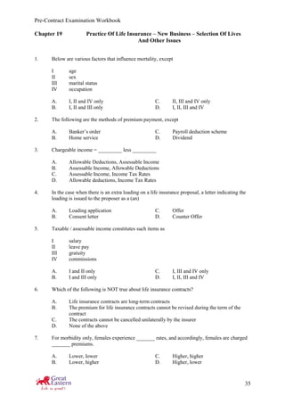Pre-Contract Examination Workbook
35
Chapter 19 Practice Of Life Insurance – New Business – Selection Of Lives
And Other Issues
1. Below are various factors that influence mortality, except
I age
II sex
III marital status
IV occupation
A. I, II and IV only C. II, III and IV only
B. I, II and III only D. I, II, III and IV
2. The following are the methods of premium payment, except
A. Banker’s order C. Payroll deduction scheme
B. Home service D. Dividend
3. Chargeable income = _________ less _________
A. Allowable Deductions, Assessable Income
B. Assessable Income, Allowable Deductions
C. Assessable Income, Income Tax Rates
D. Allowable deductions, Income Tax Rates
4. In the case when there is an extra loading on a life insurance proposal, a letter indicating the
loading is issued to the proposer as a (an)
A. Loading application C. Offer
B. Consent letter D. Counter Offer
5. Taxable / assessable income constitutes such items as
I salary
II leave pay
III gratuity
IV commissions
A. I and II only C. I, III and IV only
B. I and III only D. I, II, III and IV
6. Which of the following is NOT true about life insurance contracts?
A. Life insurance contracts are long-term contracts
B. The premium for life insurance contracts cannot be revised during the term of the
contract
C. The contracts cannot be cancelled unilaterally by the insurer
D. None of the above
7. For morbidity only, females experience _______ rates, and accordingly, females are charged
_______ premiums.
A. Lower, lower C. Higher, higher
B. Lower, higher D. Higher, lower
 