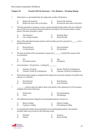 Pre-Contract Examination Workbook
37
Chapter 20 Practice Of Life Insurance – New Business – Premium Rating
1. When there is a sub-standard life, the underwriter usually will decide to
A. Reduce the premium C. Increase the premium
B. Reduce the cash value in the policy D. Increase the cash value in the policy
2. The basic principle in insurance is when a group of people facing similar risks are combined,
there will be less uncertainty about the amount of loss likely to be incurred within a certain
period. This basic principle is called
A. Anti-selection C. Mortality Rates
B. Law of large numbers D. Moral Hazards
3. Most of the individual insurance policies sold nowadays provide a payment of ______ over a
predetermined term
A. Risk premiums C. Gross premiums
B. Level premiums D. Net premiums
4. The basic principle of the risk premium varying with _______ is behind the concept of the
level premium
A. Sex C. Age
B. Investment returns D. Occupation
5. Gross premium = Net premium + Loading for ________
A. Expenses, Taxation C. Interest, Profits & Contingencies
B. Taxation, Profits & Contingencies D. Expenses, Profits & Contingencies
6. When the premium charge is computed after taking into account the elements of mortality and
interest, it is called the
A. Pure Premium C. Risk Premium
B. Net Premium D. Gross Premium
7. _________ policies enjoy the right to share in the profits of the operations of a life insurance
company in the form of bonuses
A. Endowment C. Non-participating
B. Term D. Participating
8. The additional premium charged to the participating policies is known as
A. Bonus Loading C. Interest Loading
B. Expenses Loading D. Participating Loading
9. In calculating the tabular (gross) premiums for non-participating policies, the elements
normally taken into account are the following except
A. Mortality C. Expenses
B. Interest D. Bonus loading
 
