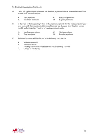 Pre-Contract Examination Workbook
38
10. Under this type of regular premiums, the premium payments cease on death and no deduction
is made from the claim amount
A. True premiums C. Periodical premiums
B. Instalment premiums D. Regular premiums
11. In the event of death occurring before all the premium payments for that particular policy year
have been paid, the remaining installments of that year are deducted from the claim amount
payable under the policy. This type of regular premium is called
A. Installment premiums C. Single premiums
B. True premiums D. Regular premiums
12. Additional premium will be charged in the following cases, except
A. Substandard health
B. Hazardous health
C. Sporting activities involved additional risk of death by accident
D. Change of beneficiary
 