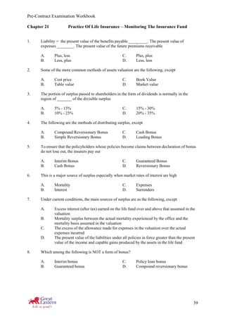 Pre-Contract Examination Workbook
39
Chapter 21 Practice Of Life Insurance – Monitoring The Insurance Fund
1. Liability = the present value of the benefits payable _________. The present value of
expenses ________. The present value of the future premiums receivable
A. Plus, less C. Plus, plus
B. Less, plus D. Less, less
2. Some of the more common methods of assets valuation are the following, except
A. Cost price C. Book Value
B. Table value D. Market value
3. The portion of surplus passed to shareholders in the form of dividends is normally in the
region of _______ of the divisible surplus
A. 5% - 15% C. 15% - 30%
B. 10% - 25% D. 20% - 35%
4. The following are the methods of distributing surplus, except
A. Compound Reversionary Bonus C. Cash Bonus
B. Simple Reversionary Bonus D. Loading Bonus
5. To ensure that the policyholders whose policies become claims between declaration of bonus
do not lose out, the insurers pay out
A. Interim Bonus C. Guaranteed Bonus
B. Cash Bonus D. Reversionary Bonus
6. This is a major source of surplus especially when market rates of interest are high
A. Mortality C. Expenses
B. Interest D. Surrenders
7. Under current conditions, the main sources of surplus are as the following, except
A. Excess interest (after tax) earned on the life fund over and above that assumed in the
valuation
B. Mortality surplus between the actual mortality experienced by the office and the
mortality basis assumed in the valuation
C. The excess of the allowance made for expenses in the valuation over the actual
expenses incurred
D. The present value of the liabilities under all policies in force greater than the present
value of the income and capable gains produced by the assets in the life fund
8. Which among the following is NOT a form of bonus?
A. Interim bonus C. Policy loan bonus
B. Guaranteed bonus D. Compound reversionary bonus
 