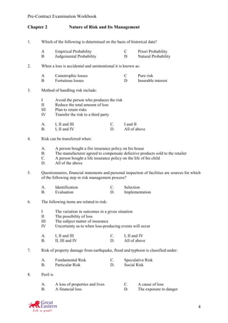 Pre-Contract Examination Workbook
4
Chapter 2 Nature of Risk and Its Management
1. Which of the following is determined on the basis of historical data?
A Empirical Probability C Priori Probability
B Judgemental Probability D Natural Probability
2. When a loss is accidental and unintentional it is known as:
A Catastrophic losses C Pure risk
B Fortuitous losses D Insurable interest
3. Method of handling risk include:
I Avoid the person who produces the risk
II Reduce the total amount of loss
III Plan to retain risks
IV Transfer the risk to a third party
A. I, II and III C. I and II
B. I, II and IV D. All of above
4. Risk can be transferred when:
A. A person bought a fire insurance policy on his house
B. The manufacturer agreed to compensate defective products sold to the retailer
C. A person bought a life insurance policy on the life of his child
D. All of the above
5. Questionnaires, financial statements and personal inspection of facilities are sources for which
of the following step in risk management process?
A. Identification C. Selection
B. Evaluation D. Implementation
6. The following items are related to risk:
I The variation in outcomes in a given situation
II The possibility of loss
III The subject matter of insurance
IV Uncertainty as to when loss-producing events will occur
A. I, II and III C. I, II and IV
B. II, III and IV D. All of above
7. Risk of property damage from earthquake, flood and typhoon is classified under:
A. Fundamental Risk C. Speculative Risk
B. Particular Risk D. Social Risk
8. Peril is
A. A loss of properties and lives C. A cause of loss
B. A financial loss D. The exposure to danger
 
