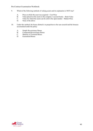 Pre-Contract Examination Workbook
40
9. Which of the following methods of valuing assets and its explanation is NOT true?
A. Price at which the asset was acquired – Cost Price
B. Value placed on the assets in the company’s account books – Book Value
C. Value for which the assets can be sold in the open-market – Market Price
D. None of the above
10. Under this method, the bonus allotted is in proportion to the sum assured and the bonuses
accumulated under the policy
A. Simple Reversionary Bonus
B. Compound Reversionary Bonus
C. Maturity of Terminal Bonus
D. Guaranteed Bonus
 