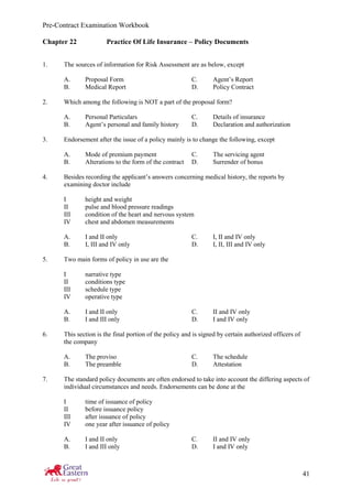 Pre-Contract Examination Workbook
41
Chapter 22 Practice Of Life Insurance – Policy Documents
1. The sources of information for Risk Assessment are as below, except
A. Proposal Form C. Agent’s Report
B. Medical Report D. Policy Contract
2. Which among the following is NOT a part of the proposal form?
A. Personal Particulars C. Details of insurance
B. Agent’s personal and family history D. Declaration and authorization
3. Endorsement after the issue of a policy mainly is to change the following, except
A. Mode of premium payment C. The servicing agent
B. Alterations to the form of the contract D. Surrender of bonus
4. Besides recording the applicant’s answers concerning medical history, the reports by
examining doctor include
I height and weight
II pulse and blood pressure readings
III condition of the heart and nervous system
IV chest and abdomen measurements
A. I and II only C. I, II and IV only
B. I, III and IV only D. I, II, III and IV only
5. Two main forms of policy in use are the
I narrative type
II conditions type
III schedule type
IV operative type
A. I and II only C. II and IV only
B. I and III only D. I and IV only
6. This section is the final portion of the policy and is signed by certain authorized officers of
the company
A. The proviso C. The schedule
B. The preamble D. Attestation
7. The standard policy documents are often endorsed to take into account the differing aspects of
individual circumstances and needs. Endorsements can be done at the
I time of issuance of policy
II before issuance policy
III after issuance of policy
IV one year after issuance of policy
A. I and II only C. II and IV only
B. I and III only D. I and IV only
 
