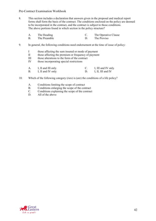 Pre-Contract Examination Workbook
42
8. This section includes a declaration that answers given in the proposal and medical report
forms shall form the basis of the contract. The conditions enclosed on the policy are deemed
to be incorporated in the contract, and the contract is subject to those conditions.
The above portions found in which section in the policy structure?
A. The Heading C. The Operative Clause
B. The Preamble D. The Proviso
9. In general, the following conditions need endorsement at the time of issue of policy:
I those affecting the sum insured or mode of payment
II those affecting the premium or frequency of payment
III those alterations to the form of the contract
IV those incorporating special restrictions
A. I, II and III only C. I, III and IV only
B. I, II and IV only D. I, II, III and IV
10. Which of the following category (ries) is (are) the conditions of a life policy?
A. Conditions limiting the scope of contract
B. Conditions enlarging the scope of the contract
C. Conditions explaining the scope of the contract
D. All of the above
 