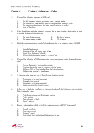 Pre-Contract Examination Workbook
43
Chapter 23 Practice of Life Insurance – Claims
1. Which of the following statement is NOT true?
A The life insurance contract terminates when a claim is settled
B The insured may make a claim upon the maturity of the insurance policy
C The reputation of an insurer lies in the sum of claims to be settled
D None of the above
2. When the claimant notify the insurance company that he want to make a death claim, he need
to provide the insurer information on _________.
A The policyholder’s name C The doctor’s name
B The spouse’s date of death D All the above
3. The following documents are proof of title and ownership of an insurance policy EXCEPT
______.
A A deed of assignment
B A probate of the will from a court of law
C A note from the insured’s family
D A letter of administration issued by a court of law
4. Which of the following is NOT relevant to the common settlement option for an endowment
plan?
A Convert the maturity proceeds into annuity
B Continue deposit the maturity proceeds with the insurer
C Withdraw 90% of the proceed without the letter of probate
D Withdraw the proceed by installments
5. A claim can arise under any one of the following situations, except
A. Termination of an agent’s contract
B. On death of the insured
C. On maturity of the insurance policy
D. Sickness or disability benefits claims
6. In the event of death, the beneficiary or claimant should notify the life insurer and provide the
following details, except
A. Policyholder’s name and identity card number
B. Policy number
C. Date and cause of death
D. Agent’s address
7. To prove a death claim, which of the following documents would NOT be accepted?
A. A death certificate
B. A coroner’s report
C. An agent’s report
D. A certificate showing that death had occurred at sea
 