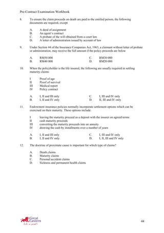 Pre-Contract Examination Workbook
44
8. To ensure the claim proceeds on death are paid to the entitled person, the following
documents are required, except
A. A deed of assignment
B. An agent’s contract
C. A probate of the will obtained from a court law
D. A letter of administration issued by account of law
9. Under Section 44 of the Insurance Companies Act, 1963, a claimant without letter of probate
or administration, may receive the full amount if the policy proceeds are below
A. RM50 000 C. RM30 000
B. RM40 000 D. RM20 000
10. When the policyholder is the life insured, the following are usually required in settling
maturity claims:
I Proof of age
II Proof of survival
III Medical report
IV Policy contract
A. I, II and III only C. I, III and IV only
B. I, II and IV only D. II, III and IV only
11. Endowment insurance policies normally incorporate settlement options which can be
exercised on their maturity. These options include:
I leaving the maturity proceed as a deposit with the insurer on agreed terms
II cash maturity proceeds
III converting the maturity proceeds into an annuity
IV drawing the cash by installments over a number of years
A. I, II and III only C. I, III and IV only
B. I, II and IV only D. I, II, III and IV only
12. The doctrine of proximate cause is important for which type of claims?
A. Death claims
B. Maturity claims
C. Personal accident claims
D. Sickness and permanent health claims
 