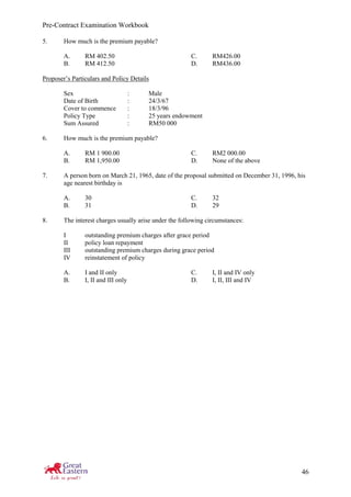 Pre-Contract Examination Workbook
46
5. How much is the premium payable?
A. RM 402.50 C. RM426.00
B. RM 412.50 D. RM436.00
Proposer’s Particulars and Policy Details
Sex : Male
Date of Birth : 24/3/67
Cover to commence : 18/3/96
Policy Type : 25 years endowment
Sum Assured : RM50 000
6. How much is the premium payable?
A. RM 1 900.00 C. RM2 000.00
B. RM 1,950.00 D. None of the above
7. A person born on March 21, 1965, date of the proposal submitted on December 31, 1996, his
age nearest birthday is
A. 30 C. 32
B. 31 D. 29
8. The interest charges usually arise under the following circumstances:
I outstanding premium charges after grace period
II policy loan repayment
III outstanding premium charges during grace period
IV reinstatement of policy
A. I and II only C. I, II and IV only
B. I, II and III only D. I, II, III and IV
 