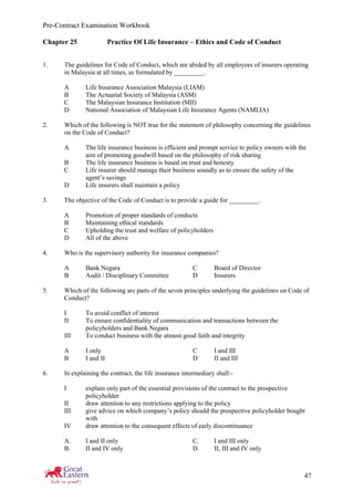Pre-Contract Examination Workbook
47
Chapter 25 Practice Of Life Insurance – Ethics and Code of Conduct
1. The guidelines for Code of Conduct, which are abided by all employees of insurers operating
in Malaysia at all times, as formulated by _________.
A Life Insurance Association Malaysia (LIAM)
B The Actuarial Society of Malaysia (ASM)
C The Malaysian Insurance Institution (MII)
D National Association of Malaysian Life Insurance Agents (NAMLIA)
2. Which of the following is NOT true for the statement of philosophy concerning the guidelines
on the Code of Conduct?
A The life insurance business is efficient and prompt service to policy owners with the
aim of promoting goodwill based on the philosophy of risk sharing
B The life insurance business is based on trust and honesty
C Life insurer should manage their business soundly as to ensure the safety of the
agent’s savings
D Life insurers shall maintain a policy
3. The objective of the Code of Conduct is to provide a guide for _________.
A Promotion of proper standards of conducts
B Maintaining ethical standards
C Upholding the trust and welfare of policyholders
D All of the above
4. Who is the supervisory authority for insurance companies?
A Bank Negara C Board of Director
B Audit / Disciplinary Committee D Insurers
5. Which of the following are parts of the seven principles underlying the guidelines on Code of
Conduct?
I To avoid conflict of interest
II To ensure confidentiality of communication and transactions between the
policyholders and Bank Negara
III To conduct business with the utmost good faith and integrity
A I only C I and III
B I and II D` II and III
6. In explaining the contract, the life insurance intermediary shall:-
I explain only part of the essential provisions of the contract to the prospective
policyholder
II draw attention to any restrictions applying to the policy
III give advice on which company’s policy should the prospective policyholder bought
with
IV draw attention to the consequent effects of early discontinuance
A. I and II only C. I and III only
B. II and IV only D. II, III and IV only
 