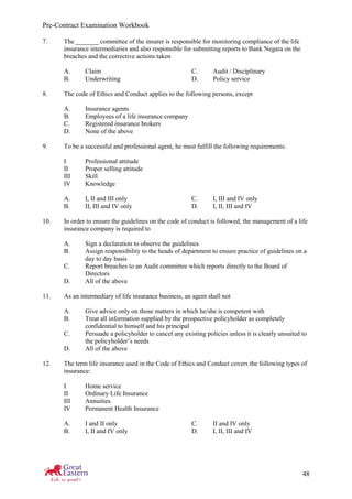 Pre-Contract Examination Workbook
48
7. The _______ committee of the insurer is responsible for monitoring compliance of the life
insurance intermediaries and also responsible for submitting reports to Bank Negara on the
breaches and the corrective actions taken
A. Claim C. Audit / Disciplinary
B. Underwriting D. Policy service
8. The code of Ethics and Conduct applies to the following persons, except
A. Insurance agents
B. Employees of a life insurance company
C. Registered insurance brokers
D. None of the above
9. To be a successful and professional agent, he must fulfill the following requirements:
I Professional attitude
II Proper selling attitude
III Skill
IV Knowledge
A. I, II and III only C. I, III and IV only
B. II, III and IV only D. I, II, III and IV
10. In order to ensure the guidelines on the code of conduct is followed, the management of a life
insurance company is required to
A. Sign a declaration to observe the guidelines
B. Assign responsibility to the heads of department to ensure practice of guidelines on a
day to day basis
C. Report breaches to an Audit committee which reports directly to the Board of
Directors
D. All of the above
11. As an intermediary of life insurance business, an agent shall not
A. Give advice only on those matters in which he/she is competent with
B. Treat all information supplied by the prospective policyholder as completely
confidential to himself and his principal
C. Persuade a policyholder to cancel any existing policies unless it is clearly unsuited to
the policyholder’s needs
D. All of the above
12. The term life insurance used in the Code of Ethics and Conduct covers the following types of
insurance:
I Home service
II Ordinary Life Insurance
III Annuities
IV Permanent Health Insurance
A. I and II only C. II and IV only
B. I, II and IV only D. I, II, III and IV
 