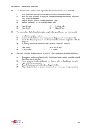 Pre-Contract Examination Workbook
49
13. The statement in the proposal form requires the disclosure of material facts. It should
I draw attention to the consequence of non-disclosure of all material facts
II warn that if the prosper is in any doubt whether certain facts are material, then these
facts should be disclosed
III indicate whether there are rights to a surrender value
IV indicate the manner in which the benefits are paid
A. I and III only C. II and IV only
B. I and II only D. III and IV only
14. The intermediary shall while obtaining the completed proposal form or any other material
I avoid influencing the proposer
II make it clear that all answers or statements are the proposer’s own responsibility
III ensure that the consequences of non-disclosure and inaccuracies are pointed out to the
proposer
IV explaining the relevant statements in the proposal form to the proposer
A. I and II only C. II, III and IV only
B. II and III only D. I, II, III and IV
15. In regards to claims, the guidelines on the Code of Ethics and Conducts requires the insurer
A. To delay the settlement of a claim after the claimant has proved the insured event and
the right to receive the claim
B. Not to set a time limit for notification of a claim in order for the claimant to send in
report at his/her convenience
C. To collect claim processing fees from the policyholder
D. May not reject a claim on grounds of non-disclosure or innocent misrepresentation
 