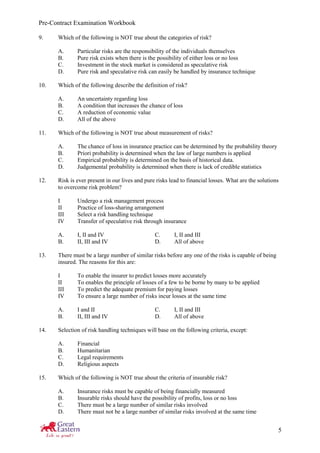 Pre-Contract Examination Workbook
5
9. Which of the following is NOT true about the categories of risk?
A. Particular risks are the responsibility of the individuals themselves
B. Pure risk exists when there is the possibility of either loss or no loss
C. Investment in the stock market is considered as speculative risk
D. Pure risk and speculative risk can easily be handled by insurance technique
10. Which of the following describe the definition of risk?
A. An uncertainty regarding loss
B. A condition that increases the chance of loss
C. A reduction of economic value
D. All of the above
11. Which of the following is NOT true about measurement of risks?
A. The chance of loss in insurance practice can be determined by the probability theory
B. Priori probability is determined when the law of large numbers is applied
C. Empirical probability is determined on the basis of historical data.
D. Judgemental probability is determined when there is lack of credible statistics
12. Risk is ever present in our lives and pure risks lead to financial losses. What are the solutions
to overcome risk problem?
I Undergo a risk management process
II Practice of loss-sharing arrangement
III Select a risk handling technique
IV Transfer of speculative risk through insurance
A. I, II and IV C. I, II and III
B. II, III and IV D. All of above
13. There must be a large number of similar risks before any one of the risks is capable of being
insured. The reasons for this are:
I To enable the insurer to predict losses more accurately
II To enables the principle of losses of a few to be borne by many to be applied
III To predict the adequate premium for paying losses
IV To ensure a large number of risks incur losses at the same time
A. I and II C. I, II and III
B. II, III and IV D. All of above
14. Selection of risk handling techniques will base on the following criteria, except:
A. Financial
B. Humanitarian
C. Legal requirements
D. Religious aspects
15. Which of the following is NOT true about the criteria of insurable risk?
A. Insurance risks must be capable of being financially measured
B. Insurable risks should have the possibility of profits, loss or no loss
C. There must be a large number of similar risks involved
D. There must not be a large number of similar risks involved at the same time
 