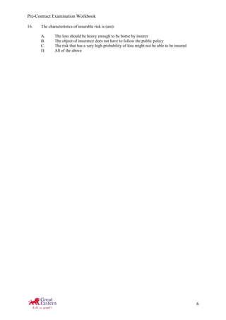 Pre-Contract Examination Workbook
6
16. The characteristics of insurable risk is (are):
A. The loss should be heavy enough to be borne by insurer
B. The object of insurance does not have to follow the public policy
C. The risk that has a very high probability of loss might not be able to be insured
D. All of the above
 