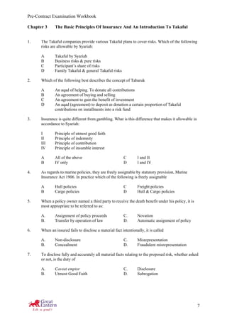 Pre-Contract Examination Workbook
7
Chapter 3 The Basic Principles Of Insurance And An Introduction To Takaful
1. The Takaful companies provide various Takaful plans to cover risks. Which of the following
risks are allowable by Syariah:
A Takaful by Syariah
B Business risks & pure risks
C Participant’s share of risks
D Family Takaful & general Takaful risks
2. Which of the following best describes the concept of Tabaruk
A An aqad of helping. To donate all contributions
B An agreement of buying and selling
C An agreement to gain the benefit of investment
D An aqad (agreement) to deposit as donation a certain proportion of Takaful
contributions on installments into a risk fund
3. Insurance is quite different from gambling. What is this difference that makes it allowable in
accordance to Syariah:
I Principle of utmost good faith
II Principle of indemnity
III Principle of contribution
IV Principle of insurable interest
A All of the above C I and II
B IV only D I and IV
4. As regards to marine policies, they are freely assignable by statutory provision, Marine
Insurance Act 1906. In practice which of the following is freely assignable
A Hull policies C Freight policies
B Cargo policies D Hull & Cargo policies
5. When a policy owner named a third party to receive the death benefit under his policy, it is
most appropriate to be referred to as:
A. Assignment of policy proceeds C. Novation
B. Transfer by operation of law D. Automatic assignment of policy
6. When an insured fails to disclose a material fact intentionally, it is called
A. Non-disclosure C. Misrepresentation
B. Concealment D. Fraudulent misrepresentation
7. To disclose fully and accurately all material facts relating to the proposed risk, whether asked
or not, is the duty of
A. Caveat emptor C. Disclosure
B. Utmost Good Faith D. Subrogation
 