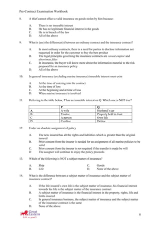 Pre-Contract Examination Workbook
8
8. A thief cannot effect a valid insurance on goods stolen by him because:
A. There is no insurable interest
B. He has no legitimate financial interest in the goods
C. He is in breach of the law
D. All of the above
9. What is (are) the difference(s) between an ordinary contract and the insurance contract?
A. In most ordinary contracts, there is a need for parties to disclose information not
requested in order for the customer to buy the best product
B. The legal principles governing the insurance contracts are caveat emptor and
uberrimae fides
C. In insurance, the buyer will know more about the information material to the risk
proposed for an insurance policy
D. All of the above
10. In general insurance (excluding marine insurance) insurable interest must exist
A. At the time of entering into the contract
B. At the time of loss
C. At the beginning and at time of loss
D. When marine insurance is involved
11. Referring to the table below, P has an insurable interest on Q. Which one is NOT true?
P Q
A A wife Husband’s car
B Trustee Property held in trust
C A person Own life
D Creditor Debtor
12. Under an absolute assignment of policy
A. The new insured has all the rights and liabilities which is greater than the original
insured
B. Prior consent from the insurer is needed for an assignment of all marine policies to be
valid
C. Prior consent from the insurer is not required if the transfer is made by will
D The assignor will continue to enjoy the policy proceeds
13. Which of the following is NOT a subject matter of insurance?
A. Ship C. Goods
B. Life D. None of the above
14. What is the difference between a subject matter of insurance and the subject matter of
insurance contract?
A. If the life insured’s own life is the subject matter of insurance, his financial interest
towards his life is the subject matter of the insurance contract
B. A subject matter of insurance is the financial interest in the property, rights, life and
limbs insured
C. In general insurance business, the subject matter of insurance and the subject matter
of the insurance contract is the same
D. None of the above
 