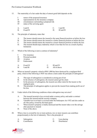 Pre-Contract Examination Workbook
9
15. The materiality of a fact under the duty of utmost good faith depends on the
I nature of the proposed insurance
II representations by the insurance company
III circumstances surrounding a proposed risk
IV status of the servicing agent
A. I and II C. I and III
B. II and IV D. III and IV
16. The principle of indemnity states that
A. The insurer should restore the insured to the same financial position as before the loss
B. The insurer should restore the insured to a better financial position as before the loss
C. The insurer should restore the insured to a lesser financial position as before the loss
D. The insured should enjoy indemnity which is less than his loss as a result of policy
limitations
17. Which of the following is (are) a contract of indemnity?
I Fire insurance
II Personal accident
III Aviation
IV Endowment
A. II and IV C. III and IV
B. I and III D. All of above
18. When an insured’s property valued at RM 1,000 has been destroyed by a negligent third
party, which of the following is NOT true about a claim under the principle of subrogation?
A. This type of subrogation is considered as arising put of tort
B. In the absence of subrogation, the insured cannot get his claim
C. In the presence of subrogation, the insured can either claim for the insurer or the
negligent party
D. The principle of subrogation applies to prevent the insured from making profit out of
his loss
19. Under which of the following conditions where subrogation may not arise?
A. The insured incurred a loss covered under a money policy and under a contract
between the insured and the security company
B. Valuable lost in an hotel is covered under the Innkeepers Act 1952 and also under as
all risks policy owned by the hotel guest
C. When insured’s property is totally destroyed and the insurer takes over the salvage
after payment to insured
D. None of the above
20. When a loss is covered by two or more policies, two or more insurers can contribute
proportionately to the lost of indemnity. This is the principle of
A. Subrogation C. Loss-sharing
B. Contribution D. Distribution
 