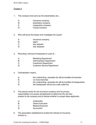 PCE PART (A&C)
Center for Learning Excellence – AT&D Dept 11
Chapter 4
1. The company that owns by the shareholders are...
A. insurance company
B. proprietary company
C. cooperative company
D. mutual company
2. Who will prove the losses and investigate the cause?
A. insurance company
B. agent
C. loss adjuster
D. loss assessor
3. Recruiting, training of employees is a job of...
A. Marketing Department
B. Administration Department
C. Investment Department
D. Customer Service Department
4. Centralization means...
A. the underwriting, renewals etc will be handled at branches
B. no more branches
C. the underwriting, renewals etc will be handled at headquarters
D. the headquarter will act as a sale outlet too
5. This person works for the insurance company and his primary
responsibility is to access all applicants to determine the risk they
present to the company and to decide whether to accept these applicants,
A. Underwriter
B. Claims Executive
C. Medical Examiner
D. Accountant
6. The association established to protect the interest of insurance
brokers is...
 