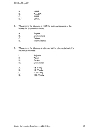 PCE PART (A&C)
Center for Learning Excellence – AT&D Dept 12
A. IBAM
B. NAMLIA
C. PIAM
D. LOMA
7. Who among the following is NOT the main components of the
market for private insurance?
A. Buyers
B. Underwriters
C. Sellers
D. Intermediaries
8. Who among the following are termed as the intermediaries in the
insurance business?
I. Adjuster
II. Agent
III. Broker
IV. Underwriter
A. I & II only
B. I & IV only
C. II & III only
D. III & IV only
 