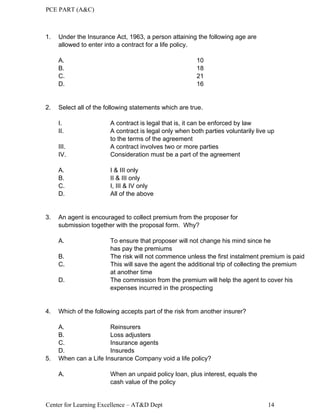 PCE PART (A&C)
Center for Learning Excellence – AT&D Dept 14
1. Under the Insurance Act, 1963, a person attaining the following age are
allowed to enter into a contract for a life policy.
A. 10
B. 18
C. 21
D. 16
2. Select all of the following statements which are true.
I. A contract is legal that is, it can be enforced by law
II. A contract is legal only when both parties voluntarily live up
to the terms of the agreement
III. A contract involves two or more parties
IV. Consideration must be a part of the agreement
A. I & III only
B. II & III only
C. I, III & IV only
D. All of the above
3. An agent is encouraged to collect premium from the proposer for
submission together with the proposal form. Why?
A. To ensure that proposer will not change his mind since he
has pay the premiums
B. The risk will not commence unless the first instalment premium is paid
C. This will save the agent the additional trip of collecting the premium
at another time
D. The commission from the premium will help the agent to cover his
expenses incurred in the prospecting
4. Which of the following accepts part of the risk from another insurer?
A. Reinsurers
B. Loss adjusters
C. Insurance agents
D. Insureds
5. When can a Life Insurance Company void a life policy?
A. When an unpaid policy loan, plus interest, equals the
cash value of the policy
 