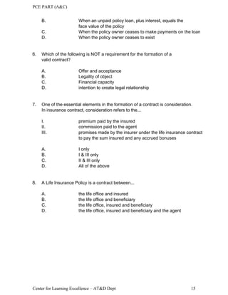 PCE PART (A&C)
Center for Learning Excellence – AT&D Dept 15
B. When an unpaid policy loan, plus interest, equals the
face value of the policy
C. When the policy owner ceases to make payments on the loan
D. When the policy owner ceases to exist
6. Which of the following is NOT a requirement for the formation of a
valid contract?
A. Offer and acceptance
B. Legality of object
C. Financial capacity
D. intention to create legal relationship
7. One of the essential elements in the formation of a contract is consideration.
In insurance contract, consideration refers to the...
I. premium paid by the insured
II. commission paid to the agent
III. promises made by the insurer under the life insurance contract
to pay the sum insured and any accrued bonuses
A. I only
B. I & III only
C. II & III only
D. All of the above
8. A Life Insurance Policy is a contract between...
A. the life office and insured
B. the life office and beneficiary
C. the life office, insured and beneficiary
D. the life office, insured and beneficiary and the agent
 