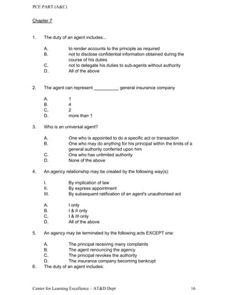 PCE PART (A&C)
Center for Learning Excellence – AT&D Dept 16
Chapter 7
1. The duty of an agent includes...
A. to render accounts to the principle as required
B. not to disclose confidential information obtained during the
course of his duties
C. not to delegate his duties to sub-agents without authority
D. All of the above
2. The agent can represent __________ general insurance company
A. 1
B. 4
C. 2
D. more than 1
3. Who is an universal agent?
A. One who is appointed to do a specific act or transaction
B. One who may do anything for his principal within the limits of a
general authority conferred upon him
C. One who has unlimited authority
D. None of the above
4. An agency relationship may be created by the following way(s):
I. By implication of law
II. By express appointment
III. By subsequent ratification of an agent's unauthorised act
A. I only
B. I & II only
C. I & III only
D. All of the above
5. An agency may be terminated by the following acts EXCEPT one:
A. The principal receiving many complaints
B. The agent renouncing the agency
C. The principal revokes the authority
D. The insurance company becoming bankrupt
6. The duty of an agent includes:
 