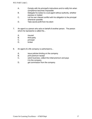 PCE PART (A&C)
Center for Learning Excellence – AT&D Dept 17
A. Comply with his principal's instructions and to notify him when
compliance becomes impossible
B. Delegate his duties to a sub-agent without authority, whether
express or implied
C. Let his own interest conflict with his obligation to the principal
whenever possible
D. Take secret profit from his client
7. An agent is a person who acts on behalf of another person. The person
whom he represents is called the...
A. insured
B. third party
C. principal
D. broker
8. An agent of a life company is authorised to...
A. issue policies binding on the company
B. print premium receipt
C. solicit business, collect the initial premium and pays
it to the company
D. get commission from the company
 