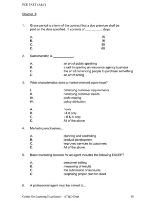 PCE PART (A&C)
Center for Learning Excellence – AT&D Dept 18
Chapter 8
1. Grace period is a term of the contract that a due premium shall be
paid on the date specified. It consists of __________ days.
A. 15
B. 16
C. 30
D. 60
2. Salesmanship is ____________.
A. an art of public speaking
B. a skill in opening an insurance agency business
C. the art of convincing people to purchase something
D. an art of acting
3. What characteristics does a market-oriented agent have?
I. Satisfying customer requirements
II. Satisfying customer needs
III. profit making
IV. policy ditribution
A. I only
B. I & II only
C. I, II & III only
D. All of the above
4. Marketing emphasises...
A. planning and controlling
B. product development
C. improved services to customers
D. All of the above
5. Basic marketing decision for an agent includes the following EXCEPT
A. personnel selling
B. measuring of results
C. the submission of accounts
D. proposing proper plan for client
6. A professional agent must be trained to...
 
