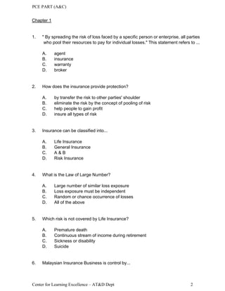 PCE PART (A&C)
Center for Learning Excellence – AT&D Dept 2
Chapter 1
1. " By spreading the risk of loss faced by a specific person or enterprise, all parties
who pool their resources to pay for individual losses." This statement refers to ...
A. agent
B. insurance
C. warranty
D. broker
2. How does the insurance provide protection?
A. by transfer the risk to other parties' shoulder
B. eliminate the risk by the concept of pooling of risk
C. help people to gain profit
D. insure all types of risk
3. Insurance can be classified into...
A. Life Insurance
B. General Insurance
C. A & B
D. Risk Insurance
4. What is the Law of Large Number?
A. Large number of similar loss exposure
B. Loss exposure must be independent
C. Random or chance occurrence of losses
D. All of the above
5. Which risk is not covered by Life Insurance?
A. Premature death
B. Continuous stream of income during retirement
C. Sickness or disability
D. Suicide
6. Malaysian Insurance Business is control by...
 