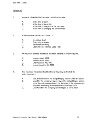 PCE PART (A&C)
Center for Learning Excellence – AT&D Dept 20
Chapter 16
1. Insurable interest in Life Insurance needs to exist only...
A. at the time of claim
B. at the time of surrender
C. at the time of inception of the insurance
D. at the time of changing the beneficiaries
2. A life insurance contract is a contract of...
A. premature death
B. financial guarantees
C. permanent disability
D. uberrima fides (Utmost Good Faith)
3. An insurance contract must have 'insurable interest' as required by the...
A. Insurance Act, 1962
B. Insurance Act, 1963
C. Life Insurance Act, 1963
D. Insurance Act for life 1963
4. If no insurable interest exists at the time a life policy is effected, the
policy becomes...
A. void, the company is not obliged to pay a claim under the policy
B. voidable, the company may or may not be obliged to pay a claim
under the policy depending on the discretion of the management
C. voidable, depending on the judgement of the high court
D. Unenforceble, the company is not obliged to pay a claim
 