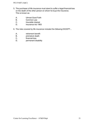 PCE PART (A&C)
Center for Learning Excellence – AT&D Dept 21
5. The purchaser of life insurance must stand to suffer a legal financial loss
on the death of the other person on whom he buys the insurance.
This is known as:
A. Utmost Good Faith
B. Common Law
C. Insurable interest
D. Insurance Act 1963
6. The risks covered by life insurance included the following EXCEPT...
A. retirement benefit
B. premature death
C. financial loss
D. permanent disability
 