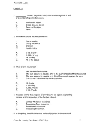 PCE PART (A&C)
Center for Learning Excellence – AT&D Dept 22
Chapter 17
1. __________ contract pays out a lump sum on the diagnosis of any
of a number of specified diseases.
A. Permanent Health
B. Dread Disease Cover
C. Personal Accident
D. Term
2. Three kinds of Life Insurance contract:
I. Home service
II. Group insurance
III. Ordinary
IV. Health policy
A. I, II & III only
B. II, III & IV only
C. I & III only
D. All of the above
3. What is term insurance?
I. The earliest life insurance
II. The sum assured is payable only in the event of death of the life assured
III. The sum assured is payable only if the life assured survives the term
IV. Can convert it to whole life and endowment
A. I & II only
B. II & III only
C. II, III & IV only
D. I, II & IV only
4. It is used for the dual purpose of providing for old age or augmenting
pension and for protection of the family's interest.
A. Limited Whole Life Insurance
B. Decreasing Term Insurance
C. Endowment Assurance
D. Increasing Investment
5. In this policy, the office makes a series of payment to the annuitant,
 