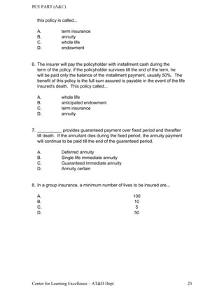 PCE PART (A&C)
Center for Learning Excellence – AT&D Dept 23
this policy is called...
A. term insurance
B. annuity
C. whole life
D. endowment
6. The insurer will pay the policyholder with installment cash during the
term of the policy, if the policyholder survives till the end of the term, he
will be paid only the balance of the installment payment, usually 50%. The
benefit of this policy is the full sum assured is payable in the event of the life
insured's death. This policy called...
A. whole life
B. anticipated endowment
C. term insurance
D. annuity
7. __________ provides guaranteed payment over fixed period and therafter
till death. If the annuitant dies during the fixed period, the annuity payment
will continue to be paid till the end of the guaranteed period.
A. Deferred annuity
B. Single life immediate annuity
C. Guaranteed immediate annuity
D. Annuity certain
8. In a group insurance, a minimum number of lives to be insured are...
A. 100
B. 10
C. 5
D. 50
 