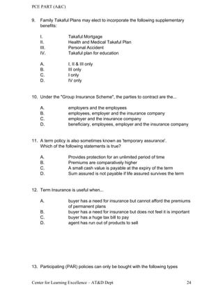 PCE PART (A&C)
Center for Learning Excellence – AT&D Dept 24
9. Family Takaful Plans may elect to incorporate the following supplementary
benefits:
I. Takaful Mortgage
II. Health and Medical Takaful Plan
III. Personal Accident
IV. Takaful plan for education
A. I, II & III only
B. III only
C. I only
D. IV only
10. Under the "Group Insurance Scheme", the parties to contract are the...
A. employers and the employees
B. employees, employer and the insurance company
C. employer and the insurance company
D. beneficiary, employees, employer and the insurance company
11. A term policy is also sometimes known as 'temporary assurance'.
Which of the following statements is true?
A. Provides protection for an unlimited period of time
B. Premiums are comparatively higher
C. A small cash value is payable at the expiry of the term
D. Sum assured is not payable if life assured survives the term
12. Term Insurance is useful when...
A. buyer has a need for insurance but cannot afford the premiums
of permanent plans
B. buyer has a need for insurance but does not feel it is important
C. buyer has a huge tax bill to pay
D. agent has run out of products to sell
13. Participating (PAR) policies can only be bought with the following types
 