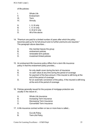 PCE PART (A&C)
Center for Learning Excellence – AT&D Dept 25
of life policies:
I. Whole Life
II. Endowment
III. Term
IV. Annuity
A. I , II, III only
B. I , II, IV only
C. II, III & IV only
D. All of the above
14. "Premium are paid for a limited number of years after which the policy
becomes paid-up for its full amount and no further premiums are required."
The paragraph above describes...
A. this member leaves the group
B. endowment policies
C. renewable term policies
D. investment linked policies
15. An endowment life insurance policy differs from a term life insurance
policy in that the endowment policy provides...
A. for only death cover during the term of insurance
B. no cash value at any time during the period of coverage
C. for payment of the face amount, if the insured is still living at the
end of the period of coverage
D. for an automatic conversion of the policy, if the insured is still living
at the end of the period of coverage
16. Policies generally issued for the purpose of mortgage protection are
usually in the nature of...
A. Whole Life Insurance
B. Increasing Term Insurance
C. Decreasing Term Insurance
D. Convertible Term Insurance
17. A life insurance contract written on two or more lives is called...
A. Co-Life Policy
B. Twin-Life Policy
 