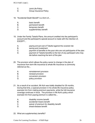 PCE PART (A&C)
Center for Learning Excellence – AT&D Dept 26
C. Joint-Life Policy
D. Group Insurance Policy
18. "Accidental Death Benefit" is a form of...
A. basic benefit
B. permanent benefit
C. temporary benefit
D. supplementary benefit
19. Under the Family Takaful Plans, the amount credited into the participant's
account and the participant's special account is made with the intention of,
EXCEPT...
A. paying annual cost of Takaful against the covered risk
B. saving and investment
C. payment of benefits to the poor who are not participants of the plan
D. payment of Takaful benefits to the heir of any participant who may
die before reaching the term of the plan
20. The provision which allows the policy owner to change in the plan of
insurance from term life insurance to whole life insurance is commonly
referred as the...
A. reinstatement provision
B. renewal provision
C. conversion provision
D. policy provision
21. As a result of an accident, Mr.Koh was totally disabled for 26 months.
During that time, a special provision in his whole life insurance policy
exempts him from making premium payments, while the full insurance
coverage continues in force. The provision in Mr.Koh's policy which
exempts him from paying premium is called the...
A. disability income benefit
B. accidental means benefit
C. waiver of premium for disability benefit
D. dread-disease benefit
22. What are supplementary benefits?
 