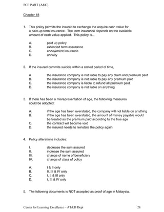 PCE PART (A&C)
Center for Learning Excellence – AT&D Dept 28
Chapter 18
1. This policy permits the insured to exchange the acquire cash value for
a paid-up term insurance. The term insurance depends on the available
amount of cash value applied. This policy is...
A. paid up policy
B. extended term assurance
C. endowment insurance
D. annuity
2. If the insured commits suicide within a stated period of time,
A. the insurance company is not liable to pay any claim and premium paid
B. the insurance company is not liable to pay any premium paid
C. the insurance company is liable to refund all premium paid
D. the insurance company is not liable on anything
3. If there has been a misrepresentation of age, the following measures
could be adopted:
A. if the age has been overstated, the company will not liable on anything
B. if the age has been overstated, the amount of money payable would
be treated as the premium paid according to the true age
C. the contract will become void
D. the insured needs to reinstate the policy again
4. Policy alterations includes:
I. decrease the sum assured
II. increase the sum assured
III. change of name of beneficiary
IV. change of class of policy
A. I & II only
B. II, III & IV only
C. I, II & III only
D. I, III & IV only
5. The following documents is NOT accepted as proof of age in Malaysia.
 