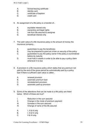 PCE PART (A&C)
Center for Learning Excellence – AT&D Dept 29
A. School leaving certificate
B. identity card
C. certificate of baptism
D. credit card
6. An assignment of a life policy is a transfer of...
A. equitable interest only
B. ownership and legal rights
C. risk from life assured to assignee
D. beneficial interest only
7. The cash value of a life insurance policy is the amount of money the
insurance company...
A. guarantees to pay the beneficiary
B. may be prepared to grant as a loan on security of the policy
C. guarantees to pay the policy owner if the policy is surrendered
before its maturity
D. must hold in assets in order to be able to pay a policy claim
whenever it is due
8. A provision in a life insurance policy which states that any premium not
paid by the end of the grace period be automatically paid by a policy
loan if there is sufficient cash value is called...
A. renewal provision
B. automatic premium loan
C. reinstatement provision
D. automatic paid-up provision
9. Some of the alterations that can be made to a life policy are listed
below. Which of these are true?
I. Reduction in the sum assured
II. Change in the mode of premium payment
III. Increase in the sum assured
IV. Change of name of the life assured
A. I, II & III only
B. I, II & IV only
C. II & III only
 