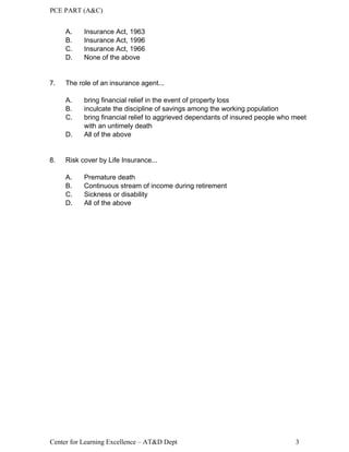 PCE PART (A&C)
Center for Learning Excellence – AT&D Dept 3
A. Insurance Act, 1963
B. Insurance Act, 1996
C. Insurance Act, 1966
D. None of the above
7. The role of an insurance agent...
A. bring financial relief in the event of property loss
B. inculcate the discipline of savings among the working population
C. bring financial relief to aggrieved dependants of insured people who meet
with an untimely death
D. All of the above
8. Risk cover by Life Insurance...
A. Premature death
B. Continuous stream of income during retirement
C. Sickness or disability
D. All of the above
 