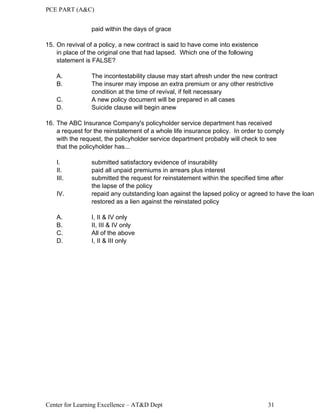 PCE PART (A&C)
Center for Learning Excellence – AT&D Dept 31
paid within the days of grace
15. On revival of a policy, a new contract is said to have come into existence
in place of the original one that had lapsed. Which one of the following
statement is FALSE?
A. The incontestability clause may start afresh under the new contract
B. The insurer may impose an extra premium or any other restrictive
condition at the time of revival, if felt necessary
C. A new policy document will be prepared in all cases
D. Suicide clause will begin anew
16. The ABC Insurance Company's policyholder service department has received
a request for the reinstatement of a whole life insurance policy. In order to comply
with the request, the policyholder service department probably will check to see
that the policyholder has...
I. submitted satisfactory evidence of insurability
II. paid all unpaid premiums in arrears plus interest
III. submitted the request for reinstatement within the specified time after
the lapse of the policy
IV. repaid any outstanding loan against the lapsed policy or agreed to have the loan
restored as a lien against the reinstated policy
A. I, II & IV only
B. II, III & IV only
C. All of the above
D. I, II & III only
 