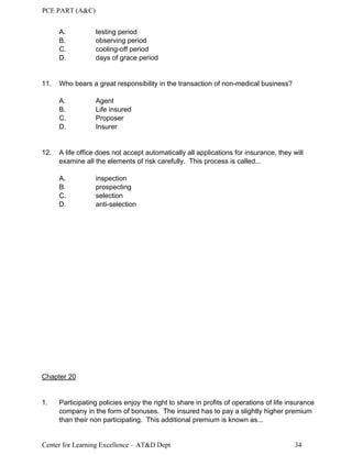 PCE PART (A&C)
Center for Learning Excellence – AT&D Dept 34
A. testing period
B. observing period
C. cooling-off period
D. days of grace period
11. Who bears a great responsibility in the transaction of non-medical business?
A. Agent
B. Life insured
C. Proposer
D. Insurer
12. A life office does not accept automatically all applications for insurance, they will
examine all the elements of risk carefully. This process is called...
A. inspection
B. prospecting
C. selection
D. anti-selection
Chapter 20
1. Participating policies enjoy the right to share in profits of operations of life insurance
company in the form of bonuses. The insured has to pay a slightly higher premium
than their non participating. This additional premium is known as...
 