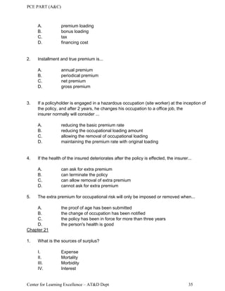PCE PART (A&C)
Center for Learning Excellence – AT&D Dept 35
A. premium loading
B. bonus loading
C. tax
D. financing cost
2. Installment and true premium is...
A. annual premium
B. periodical premium
C. net premium
D. gross premium
3. If a policyholder is engaged in a hazardous occupation (site worker) at the inception of
the policy, and after 2 years, he changes his occupation to a office job, the
insurer normally will consider ...
A. reducing the basic premium rate
B. reducing the occupational loading amount
C. allowing the removal of occupational loading
D. maintaining the premium rate with original loading
4. If the health of the insured deteriorates after the policy is effected, the insurer...
A. can ask for extra premium
B. can terminate the policy
C. can allow removal of extra premium
D. cannot ask for extra premium
5. The extra premium for occupational risk will only be imposed or removed when...
A. the proof of age has been submitted
B. the change of occupation has been notified
C. the policy has been in force for more than three years
D. the person's health is good
Chapter 21
1. What is the sources of surplus?
I. Expense
II. Mortality
III. Morbidity
IV. Interest
 
