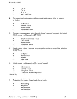 PCE PART (A&C)
Center for Learning Excellence – AT&D Dept 36
A. I, II, IV
B. I, II, III
C. II, III, IV
D. All of the above
2. The bonus that is only paid on policies resulting into claims either by maturity
or death...
A. cash bonus
B. terminal bonus
C. interim bonus
D. guaranteed bonus
3. There are various ways in which the policyholder's share of surplus is distributed.
Which among the following is NOT TRUE?
A. Simple reversionary bonus
B. Cash bonus
C. Interim bonus
D. Policy loan bonus
4. Assets maybe valued in several ways depending on the purpose of the valuation
EXCEPT one:
A. cost price
B. market value
C. interest
D. book value
5. Which among the following is NOT a form of bonus?
A. Interim bonus
B. Maturity bonus
C. Policy loan bonus
D. Compound reversionary bonus
Chapter 22
1. This section introduces the parties to the contract...
A. the heading
B. the proviso
C. the preamble
D. the attestation
 