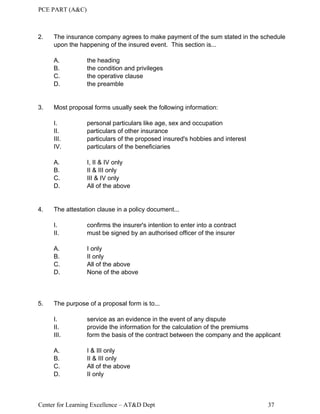 PCE PART (A&C)
Center for Learning Excellence – AT&D Dept 37
2. The insurance company agrees to make payment of the sum stated in the schedule
upon the happening of the insured event. This section is...
A. the heading
B. the condition and privileges
C. the operative clause
D. the preamble
3. Most proposal forms usually seek the following information:
I. personal particulars like age, sex and occupation
II. particulars of other insurance
III. particulars of the proposed insured's hobbies and interest
IV. particulars of the beneficiaries
A. I, II & IV only
B. II & III only
C. III & IV only
D. All of the above
4. The attestation clause in a policy document...
I. confirms the insurer's intention to enter into a contract
II. must be signed by an authorised officer of the insurer
A. I only
B. II only
C. All of the above
D. None of the above
5. The purpose of a proposal form is to...
I. service as an evidence in the event of any dispute
II. provide the information for the calculation of the premiums
III. form the basis of the contract between the company and the applicant
A. I & III only
B. II & III only
C. All of the above
D. II only
 