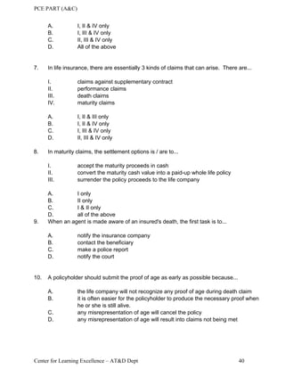 PCE PART (A&C)
Center for Learning Excellence – AT&D Dept 40
A. I, II & IV only
B. I, III & IV only
C. II, III & IV only
D. All of the above
7. In life insurance, there are essentially 3 kinds of claims that can arise. There are...
I. claims against supplementary contract
II. performance claims
III. death claims
IV. maturity claims
A. I, II & III only
B. I, II & IV only
C. I, III & IV only
D. II, III & IV only
8. In maturity claims, the settlement options is / are to...
I. accept the maturity proceeds in cash
II. convert the maturity cash value into a paid-up whole life policy
III. surrender the policy proceeds to the life company
A. I only
B. II only
C. I & II only
D. all of the above
9. When an agent is made aware of an insured's death, the first task is to...
A. notify the insurance company
B. contact the beneficiary
C. make a police report
D. notify the court
10. A policyholder should submit the proof of age as early as possible because...
A. the life company will not recognize any proof of age during death claim
B. it is often easier for the policyholder to produce the necessary proof when
he or she is still alive.
C. any misrepresentation of age will cancel the policy
D. any misrepresentation of age will result into claims not being met
 