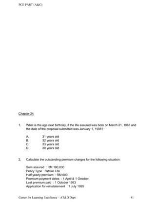 PCE PART (A&C)
Center for Learning Excellence – AT&D Dept 41
Chapter 24
1. What is the age next birthday, if the life assured was born on March 21, 1965 and
the date of the proposal submitted was January 1, 1998?
A. 31 years old
B. 32 years old
C. 33 years old
D. 30 years old
2. Calculate the outstanding premium charges for the following situation:
Sum assured : RM 100,000
Policy Type : Whole Life
Half yearly premium : RM 600
Premium payment dates : 1 April & 1 October
Last premium paid : 1 October 1993
Application for reinstatement : 1 July 1995
 