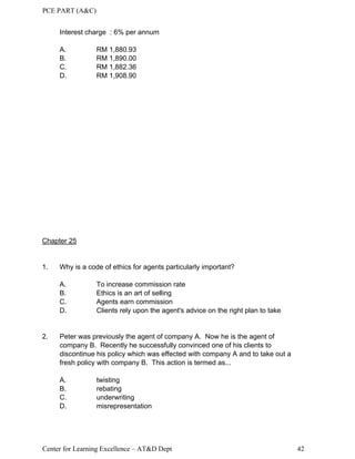 PCE PART (A&C)
Center for Learning Excellence – AT&D Dept 42
Interest charge : 6% per annum
A. RM 1,880.93
B. RM 1,890.00
C. RM 1,882.36
D. RM 1,908.90
Chapter 25
1. Why is a code of ethics for agents particularly important?
A. To increase commission rate
B. Ethics is an art of selling
C. Agents earn commission
D. Clients rely upon the agent's advice on the right plan to take
2. Peter was previously the agent of company A. Now he is the agent of
company B. Recently he successfully convinced one of his clients to
discontinue his policy which was effected with company A and to take out a
fresh policy with company B. This action is termed as...
A. twisting
B. rebating
C. underwriting
D. misrepresentation
 