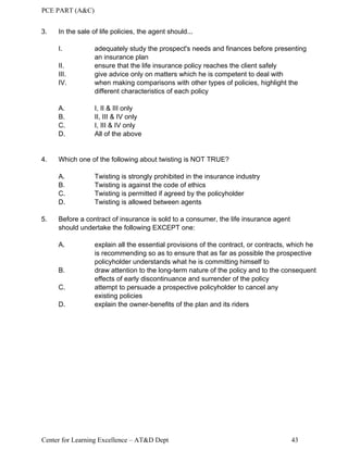 PCE PART (A&C)
Center for Learning Excellence – AT&D Dept 43
3. In the sale of life policies, the agent should...
I. adequately study the prospect's needs and finances before presenting
an insurance plan
II. ensure that the life insurance policy reaches the client safely
III. give advice only on matters which he is competent to deal with
IV. when making comparisons with other types of policies, highlight the
different characteristics of each policy
A. I, II & III only
B. II, III & IV only
C. I, III & IV only
D. All of the above
4. Which one of the following about twisting is NOT TRUE?
A. Twisting is strongly prohibited in the insurance industry
B. Twisting is against the code of ethics
C. Twisting is permitted if agreed by the policyholder
D. Twisting is allowed between agents
5. Before a contract of insurance is sold to a consumer, the life insurance agent
should undertake the following EXCEPT one:
A. explain all the essential provisions of the contract, or contracts, which he
is recommending so as to ensure that as far as possible the prospective
policyholder understands what he is committing himself to
B. draw attention to the long-term nature of the policy and to the consequent
effects of early discontinuance and surrender of the policy
C. attempt to persuade a prospective policyholder to cancel any
existing policies
D. explain the owner-benefits of the plan and its riders
 